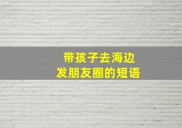 带孩子去海边发朋友圈的短语