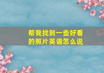 帮我找到一些好看的照片英语怎么说