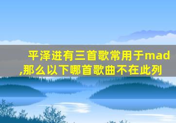 平泽进有三首歌常用于mad,那么以下哪首歌曲不在此列