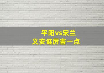 平阳vs宋兰义安谁厉害一点