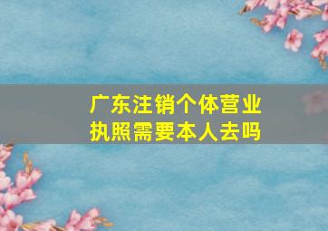 广东注销个体营业执照需要本人去吗