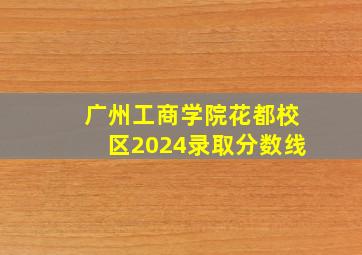 广州工商学院花都校区2024录取分数线