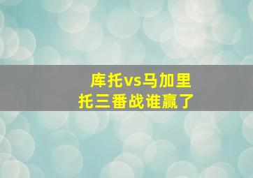 库托vs马加里托三番战谁赢了