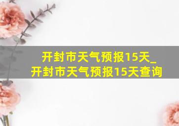 开封市天气预报15天_开封市天气预报15天查询