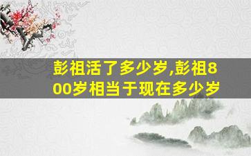 彭祖活了多少岁,彭祖800岁相当于现在多少岁