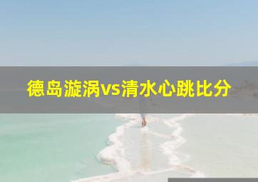 德岛漩涡vs清水心跳比分