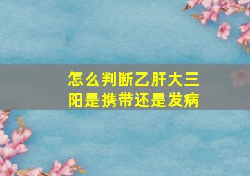 怎么判断乙肝大三阳是携带还是发病