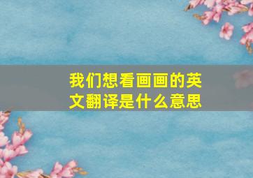 我们想看画画的英文翻译是什么意思