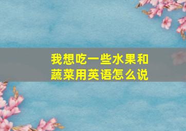 我想吃一些水果和蔬菜用英语怎么说