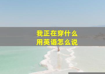 我正在穿什么用英语怎么说