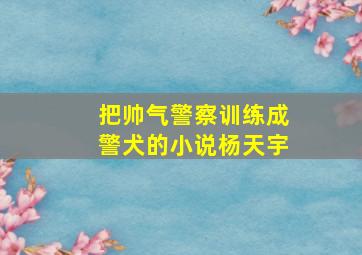 把帅气警察训练成警犬的小说杨天宇