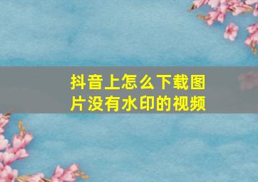 抖音上怎么下载图片没有水印的视频