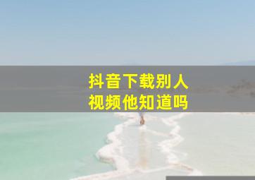 抖音下载别人视频他知道吗