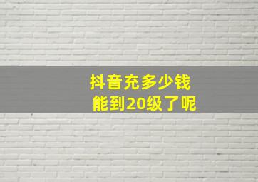 抖音充多少钱能到20级了呢