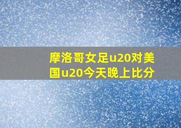 摩洛哥女足u20对美国u20今天晚上比分