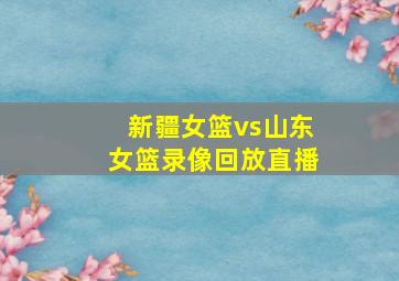 新疆女篮vs山东女篮录像回放直播