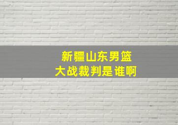 新疆山东男篮大战裁判是谁啊