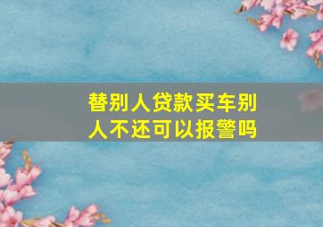 替别人贷款买车别人不还可以报警吗