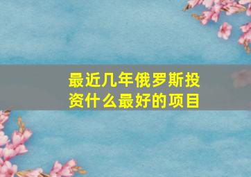 最近几年俄罗斯投资什么最好的项目