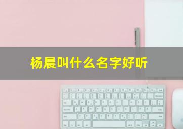 杨晨叫什么名字好听