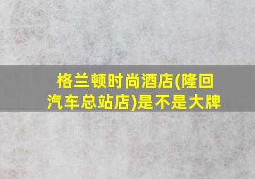 格兰顿时尚酒店(隆回汽车总站店)是不是大牌