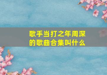 歌手当打之年周深的歌曲合集叫什么