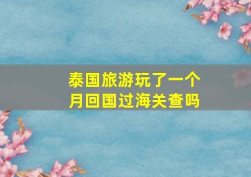 泰国旅游玩了一个月回国过海关查吗