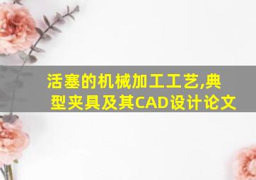 活塞的机械加工工艺,典型夹具及其CAD设计论文