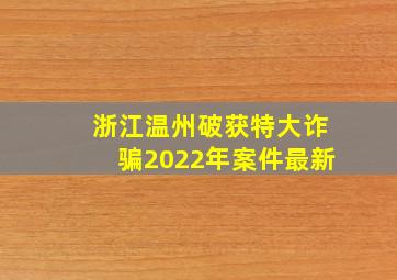 浙江温州破获特大诈骗2022年案件最新