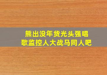 熊出没年货光头强唱歌监控人大战马同人吧