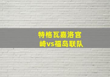 特格瓦嘉洛宫崎vs福岛联队