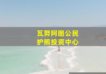 瓦努阿图公民护照投资中心