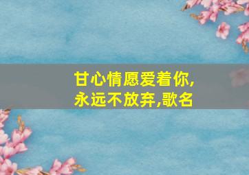 甘心情愿爱着你,永远不放弃,歌名