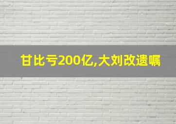 甘比亏200亿,大刘改遗嘱