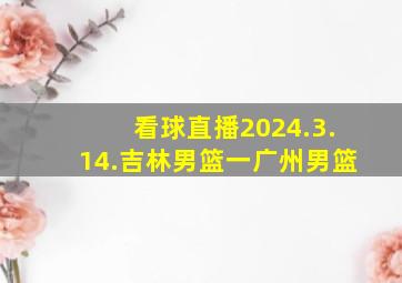 看球直播2024.3.14.吉林男篮一广州男篮