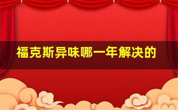 福克斯异味哪一年解决的