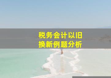 税务会计以旧换新例题分析