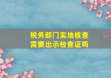 税务部门实地核查需要出示检查证吗