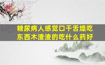 糖尿病人感觉口干舌燥吃东西木渣渣的吃什么药好