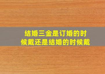 结婚三金是订婚的时候戴还是结婚的时候戴