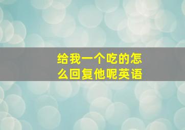 给我一个吃的怎么回复他呢英语