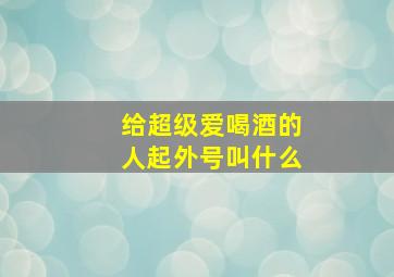 给超级爱喝酒的人起外号叫什么