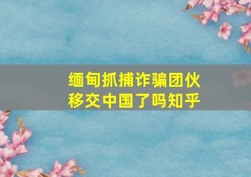 缅甸抓捕诈骗团伙移交中国了吗知乎