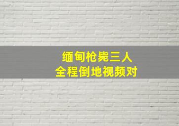 缅甸枪毙三人全程倒地视频对