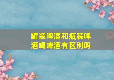 罐装啤酒和瓶装啤酒喝啤酒有区别吗