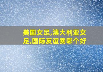 美国女足,澳大利亚女足,国际友谊赛哪个好