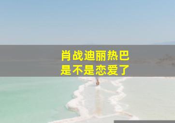 肖战迪丽热巴是不是恋爱了