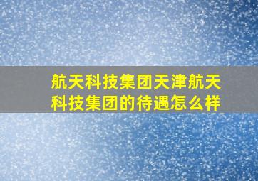 航天科技集团天津航天科技集团的待遇怎么样