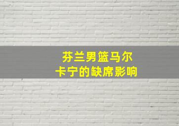 芬兰男篮马尔卡宁的缺席影响