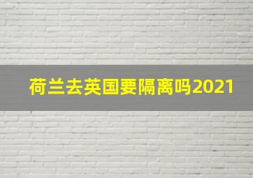 荷兰去英国要隔离吗2021